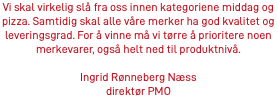 Vi skal virkelig slå fra oss innen kategoriene middag og pizza. Samtidig skal alle våre merker ha god kvalitet og leveringsgrad. For å vinne må vi tørre å prioritere noen merkevarer, også helt ned til produktnivå. Ingrid Rønneberg Næss direktør PMO 