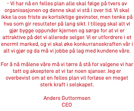 - Vi har nå en felles plan alle skal følge på tvers av organisasjonen og denne skal vi stå i over tid. Vi skal ikke la oss friste av kortsiktige gevinster, men tenke på hva som gir resultater på lang sikt. I tillegg skal alt vi gjør bygge oppunder kjernen og sørge for at vi er attraktive på det vi allerede selger. Vi er utfordrere i et enormt marked, og vi skal øke konkurransekraften vår i alt vi gjør og da må vi jobbe på lag med kundene våre. For å nå målene våre må vi tørre å stå for valgene vi har tatt og akseptere at vi tar noen sjanser. Jeg er overbevist om at en felles plan vil forløse en meget sterk kraft i selskapet. Anders Guttormsen CEO
