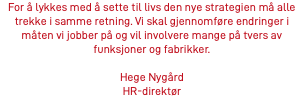 For å lykkes med å sette til livs den nye strategien må alle trekke i samme retning. Vi skal gjennomføre endringer i måten vi jobber på og vil involvere mange på tvers av funksjoner og fabrikker. Hege Nygård HR-direktør 