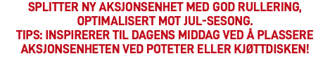 Splitter ny aksjonsenhet med god rullering, optimalisert mot JUL-sesong. Tips: inspirerer til dagens middag ved å plassere aksjonsenheten ved poteter eller kjøttdisken! 