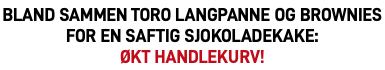 Bland sammen Toro langpanne og Brownies for en saftig sjokoladekake:  økt handlekurv!