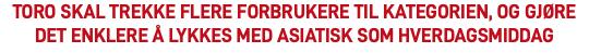TORO SKAL TREKKE FLERE FORBRUKERE TIL KATEGORIEN, OG GJØRE DET ENKLERE Å LYKKES MED ASIATISK SOM HVERDAGSMIDDAG