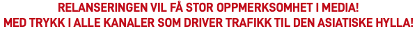RELANSERINGEN VIL FÅ STOR OPPMERKSOMHET I MEDIA! Med trykk i alle kanaler som driver trafikk til den asiatiske hylla!​