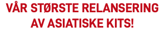 VÅR STØRSTE RELANSERING AV ASIATISKE KITS!