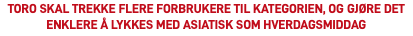 TORO SKAL TREKKE FLERE FORBRUKERE TIL KATEGORIEN, OG GJØRE DET ENKLERE Å LYKKES MED ASIATISK SOM HVERDAGSMIDDAG